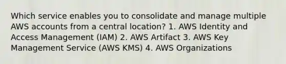 Which service enables you to consolidate and manage multiple AWS accounts from a central location? 1. AWS Identity and Access Management (IAM) 2. AWS Artifact 3. AWS Key Management Service (AWS KMS) 4. AWS Organizations