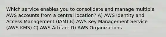 Which service enables you to consolidate and manage multiple AWS accounts from a central location? A) AWS Identity and Access Management (IAM) B) AWS Key Management Service (AWS KMS) C) AWS Artifact D) AWS Organizations