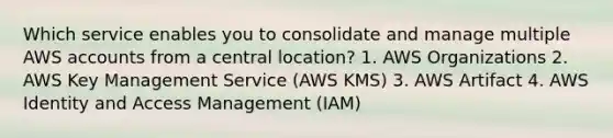 Which service enables you to consolidate and manage multiple AWS accounts from a central location? 1. AWS Organizations 2. AWS Key Management Service (AWS KMS) 3. AWS Artifact 4. AWS Identity and Access Management (IAM)