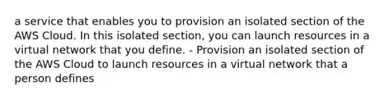 a service that enables you to provision an isolated section of the AWS Cloud. In this isolated section, you can launch resources in a virtual network that you define. - Provision an isolated section of the AWS Cloud to launch resources in a virtual network that a person defines