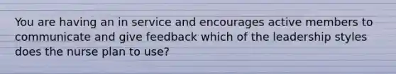 You are having an in service and encourages active members to communicate and give feedback which of the leadership styles does the nurse plan to use?