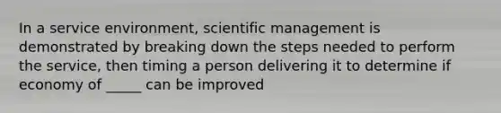 In a service environment, scientific management is demonstrated by breaking down the steps needed to perform the service, then timing a person delivering it to determine if economy of _____ can be improved