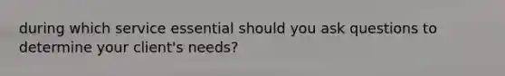 during which service essential should you ask questions to determine your client's needs?