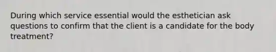 During which service essential would the esthetician ask questions to confirm that the client is a candidate for the body treatment?