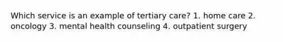 Which service is an example of tertiary care? 1. home care 2. oncology 3. mental health counseling 4. outpatient surgery