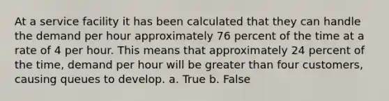 At a service facility it has been calculated that they can handle the demand per hour approximately 76 percent of the time at a rate of 4 per hour. This means that approximately 24 percent of the time, demand per hour will be greater than four customers, causing queues to develop. a. True b. False