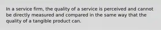 In a service firm, the quality of a service is perceived and cannot be directly measured and compared in the same way that the quality of a tangible product can.