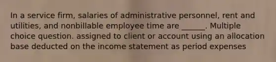 In a service firm, salaries of administrative personnel, rent and utilities, and nonbillable employee time are ______. Multiple choice question. assigned to client or account using an allocation base deducted on the income statement as period expenses