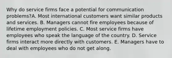 Why do service firms face a potential for communication​ problems?A. Most international customers want similar products and services. B. Managers cannot fire employees because of lifetime employment policies. C. Most service firms have employees who speak the language of the country. D. Service firms interact more directly with customers. E. Managers have to deal with employees who do not get along.