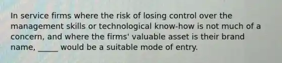 In service firms where the risk of losing control over the management skills or technological know-how is not much of a concern, and where the firms' valuable asset is their brand name, _____ would be a suitable mode of entry.