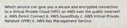 Which service can give you a secure and encrypted connection to a Virtual Private Cloud (VPC) on AWS over the public Internet? a. AWS Direct Connect b. AWS GuardDuty c. AWS Virtual Private Network (VPN) d. AWS Key Management Service