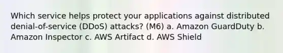 Which service helps protect your applications against distributed denial-of-service (DDoS) attacks? (M6) a. Amazon GuardDuty b. Amazon Inspector c. AWS Artifact d. AWS Shield