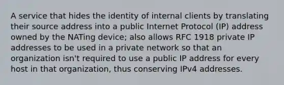 A service that hides the identity of internal clients by translating their source address into a public Internet Protocol (IP) address owned by the NATing device; also allows RFC 1918 private IP addresses to be used in a private network so that an organization isn't required to use a public IP address for every host in that organization, thus conserving IPv4 addresses.