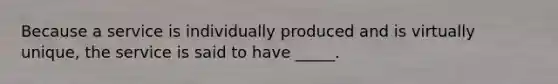 Because a service is individually produced and is virtually unique, the service is said to have _____.