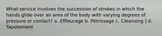 What service involves the succession of strokes in which the hands glide over an area of the body with varying degrees of pressure or contact? a. Effleurage b. Pétrissage c. Cleansing ] d. Tapotement