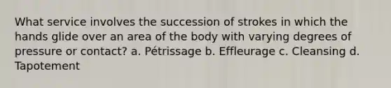 What service involves the succession of strokes in which the hands glide over an area of the body with varying degrees of pressure or contact? a. Pétrissage b. Effleurage c. Cleansing d. Tapotement