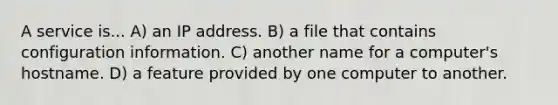 A service is... A) an IP address. B) a file that contains configuration information. C) another name for a computer's hostname. D) a feature provided by one computer to another.