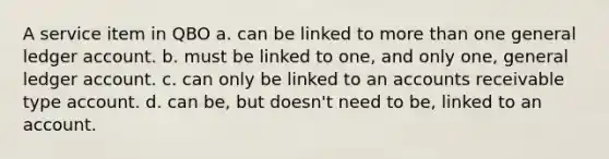 A service item in QBO a. can be linked to more than one general ledger account. b. must be linked to one, and only one, general ledger account. c. can only be linked to an accounts receivable type account. d. can be, but doesn't need to be, linked to an account.