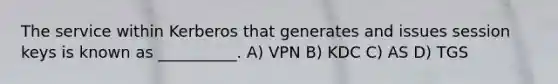 The service within Kerberos that generates and issues session keys is known as __________. A) VPN B) KDC C) AS D) TGS