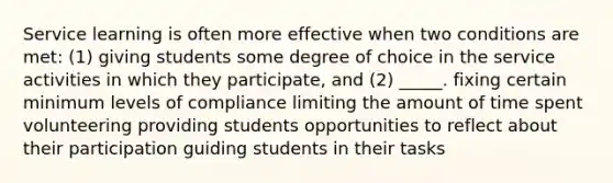 Service learning is often more effective when two conditions are met: (1) giving students some degree of choice in the service activities in which they participate, and (2) _____. fixing certain minimum levels of compliance limiting the amount of time spent volunteering providing students opportunities to reflect about their participation guiding students in their tasks