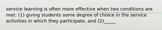 service learning is often more effective when two conditions are met: (1) giving students some degree of choice in the service activities in which they participate, and (2)_____