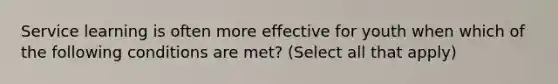 Service learning is often more effective for youth when which of the following conditions are met? (Select all that apply)