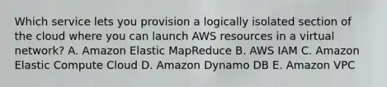 Which service lets you provision a logically isolated section of the cloud where you can launch AWS resources in a virtual network? A. Amazon Elastic MapReduce B. AWS IAM C. Amazon Elastic Compute Cloud D. Amazon Dynamo DB E. Amazon VPC