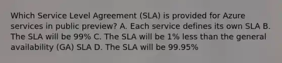 Which Service Level Agreement (SLA) is provided for Azure services in public preview? A. Each service defines its own SLA B. The SLA will be 99% C. The SLA will be 1% less than the general availability (GA) SLA D. The SLA will be 99.95%