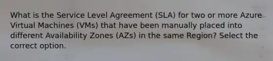 What is the Service Level Agreement (SLA) for two or more Azure Virtual Machines (VMs) that have been manually placed into different Availability Zones (AZs) in the same Region? Select the correct option.