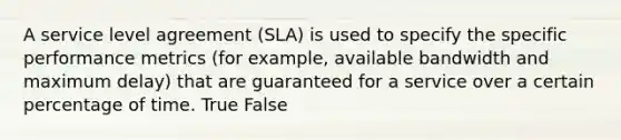 A service level agreement (SLA) is used to specify the specific performance metrics (for example, available bandwidth and maximum delay) that are guaranteed for a service over a certain percentage of time. True False