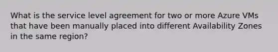 What is the service level agreement for two or more Azure VMs that have been manually placed into different Availability Zones in the same region?