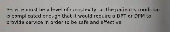 Service must be a level of complexity, or the patient's condition is complicated enough that it would require a DPT or DPM to provide service in order to be safe and effective