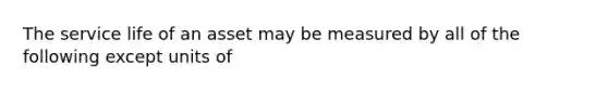 The service life of an asset may be measured by all of the following except units of