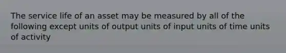 The service life of an asset may be measured by all of the following except units of output units of input units of time units of activity