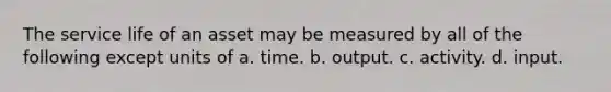 The service life of an asset may be measured by all of the following except units of a. time. b. output. c. activity. d. input.