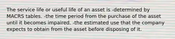 The service life or useful life of an asset is -determined by MACRS tables. -the time period from the purchase of the asset until it becomes impaired. -the estimated use that the company expects to obtain from the asset before disposing of it.