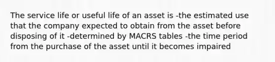 The service life or useful life of an asset is -the estimated use that the company expected to obtain from the asset before disposing of it -determined by MACRS tables -the time period from the purchase of the asset until it becomes impaired