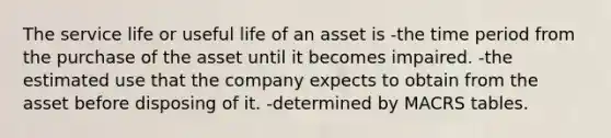 The service life or useful life of an asset is -the time period from the purchase of the asset until it becomes impaired. -the estimated use that the company expects to obtain from the asset before disposing of it. -determined by MACRS tables.