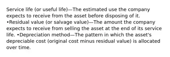 Service life (or useful life)—The estimated use the company expects to receive from the asset before disposing of it. •Residual value (or salvage value)—The amount the company expects to receive from selling the asset at the end of its service life. •Depreciation method—The pattern in which the asset's depreciable cost (original cost minus residual value) is allocated over time.