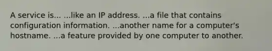 A service is... ...like an IP address. ...a file that contains configuration information. ...another name for a computer's hostname. ...a feature provided by one computer to another.