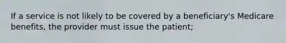 If a service is not likely to be covered by a beneficiary's Medicare benefits, the provider must issue the patient;