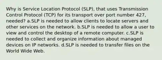 Why is Service Location Protocol (SLP), that uses Transmission Control Protocol (TCP) for its transport over port number 427, needed? a.SLP is needed to allow clients to locate servers and other services on the network. b.SLP is needed to allow a user to view and control the desktop of a remote computer. c.SLP is needed to collect and organize information about managed devices on IP networks. d.SLP is needed to transfer files on the World Wide Web.