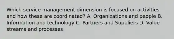 Which service management dimension is focused on activities and how these are coordinated? A. Organizations and people B. Information and technology C. Partners and Suppliers D. Value streams and processes