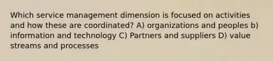 Which service management dimension is focused on activities and how these are coordinated? A) organizations and peoples b) information and technology C) Partners and suppliers D) value streams and processes