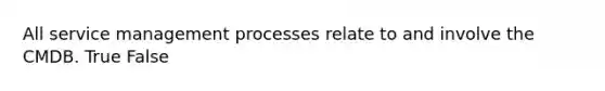 All service management processes relate to and involve the CMDB. True False