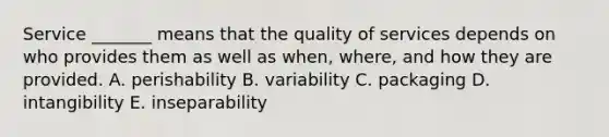 Service​ _______ means that the quality of services depends on who provides them as well as​ when, where, and how they are provided. A. perishability B. variability C. packaging D. intangibility E. inseparability