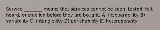 Service ________ means that services cannot be seen, tasted, felt, heard, or smelled before they are bought. A) inseparability B) variability C) intangibility D) perishability E) heterogeneity