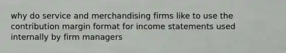 why do service and merchandising firms like to use the contribution margin format for income statements used internally by firm managers