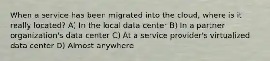 When a service has been migrated into the cloud, where is it really located? A) In the local data center B) In a partner organization's data center C) At a service provider's virtualized data center D) Almost anywhere