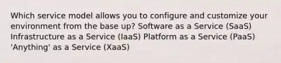 Which service model allows you to configure and customize your environment from the base up? Software as a Service (SaaS) Infrastructure as a Service (IaaS) Platform as a Service (PaaS) 'Anything' as a Service (XaaS)